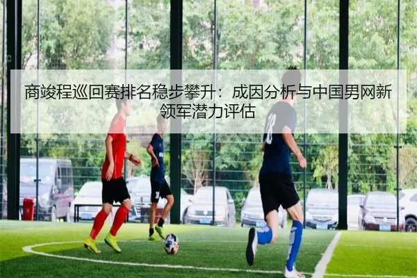 商竣程巡回赛排名稳步攀升：成因分析与中国男网新领军潜力评估