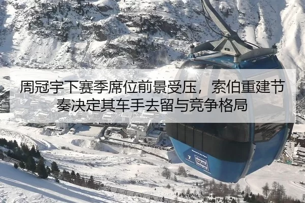 周冠宇下赛季席位前景受压，索伯重建节奏决定其车手去留与竞争格局